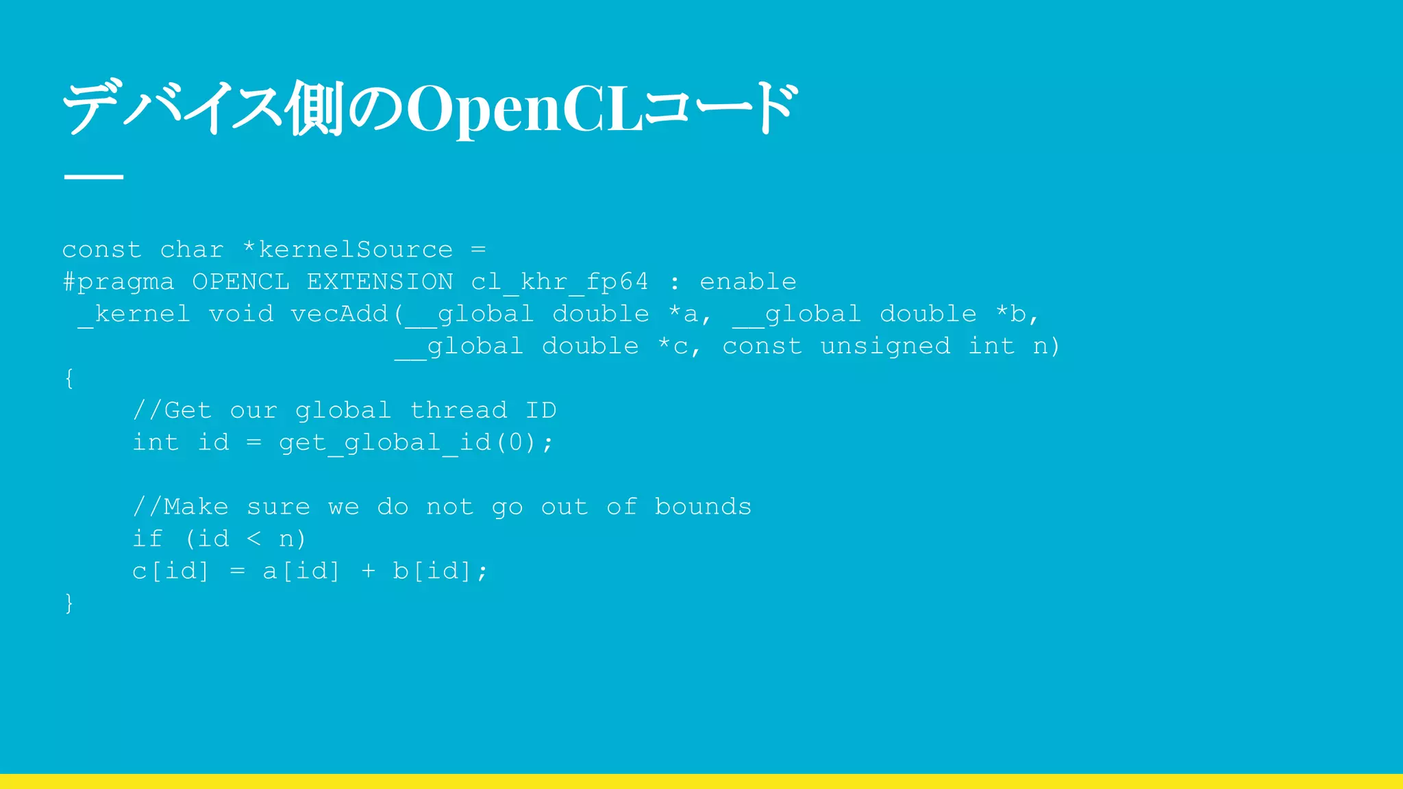 デバイス側のOpenCLコード
const char *kernelSource =
#pragma OPENCL EXTENSION cl_khr_fp64 : enable
_kernel void vecAdd(__global double *a, __global double *b,
　　　　　　　　　　　　 __global double *c, const unsigned int n)
{
//Get our global thread ID
int id = get_global_id(0);
//Make sure we do not go out of bounds
if (id < n)
c[id] = a[id] + b[id];
}
 