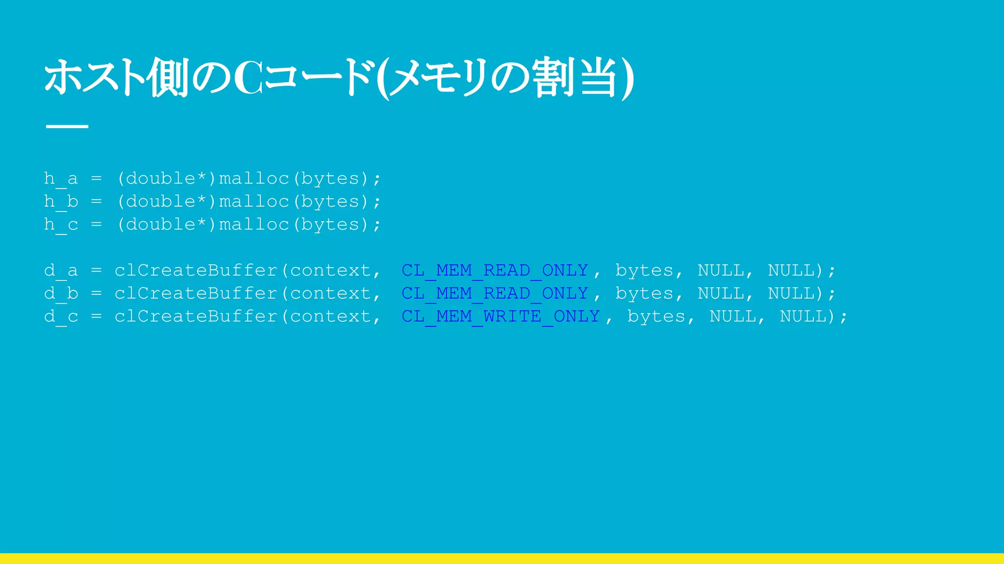 ホスト側のCコード(メモリの割当)
h_a = (double*)malloc(bytes);
h_b = (double*)malloc(bytes);
h_c = (double*)malloc(bytes);
d_a = clCreateBuffer(context, CL_MEM_READ_ONLY , bytes, NULL, NULL);
d_b = clCreateBuffer(context, CL_MEM_READ_ONLY , bytes, NULL, NULL);
d_c = clCreateBuffer(context, CL_MEM_WRITE_ONLY , bytes, NULL, NULL);
 