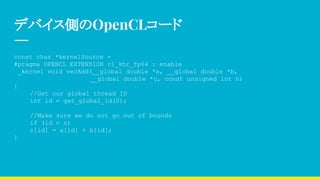 デバイス側のOpenCLコード
const char *kernelSource =
#pragma OPENCL EXTENSION cl_khr_fp64 : enable
_kernel void vecAdd(__global double *a, __global double *b,
　　　　　　　　　　　　 __global double *c, const unsigned int n)
{
//Get our global thread ID
int id = get_global_id(0);
//Make sure we do not go out of bounds
if (id < n)
c[id] = a[id] + b[id];
}
 