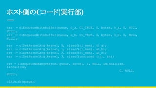 ホスト側のCコード(実行部)
err = clEnqueueWriteBuffer(queue, d_a, CL_TRUE, 0, bytes, h_a, 0, NULL,
NULL);
err |= clEnqueueWriteBuffer(queue, d_b, CL_TRUE, 0, bytes, h_b, 0, NULL,
NULL);
err = clSetKernelArg(kernel, 0, sizeof(cl_mem), &d_a);
err |= clSetKernelArg(kernel, 1, sizeof(cl_mem), &d_b);
err |= clSetKernelArg(kernel, 2, sizeof(cl_mem), &d_c);
err |= clSetKernelArg(kernel, 3, sizeof(unsigned int), &n);
err = clEnqueueNDRangeKernel(queue, kernel, 1, NULL, &globalSize,
&localSize,
0, NULL,
NULL);
clFinish(queue);
 