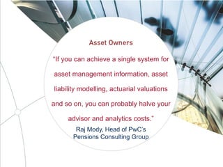 “If you can achieve a single system for
asset management information, asset
liability modelling, actuarial valuations
and so on, you can probably halve your
advisor and analytics costs.”
Raj Mody, Head of PwC’s
Pensions Consulting Group
 