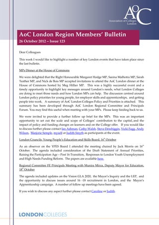 AoC London Region Members’ Bulletin
26 October 2012 – Issue 123

Dear Colleagues

This week I would like to highlight a number of key London events that have taken place since
the last bulletin.

MPs Dinner at the House of Commons

We were delighted that the Right Honourable Margaret Hodge MP, Seema Malhotra MP, Sarah
Teather MP, and Nick de Bois MP accepted invitations to attend the AoC London dinner at the
House of Commons hosted by Meg Hillier MP. This was a highly successful event and a
timely opportunity to highlight key messages around London’s needs, what London Colleges
are doing to meet those needs and how London MPs can help. The discussion centred around
London policy priorities for young people, for employer skills and apprenticeships, and getting
people into work. A summary of AoC London Colleges Policy and Priorities is attached. This
summary has been developed through AoC London Regional Committee and Principals
Forum. You may find this useful when meeting with your MPs. Please keep feeding back to us.

We were invited to provide a further follow up brief for the MPs. This was an important
opportunity to set out the scale and scope of Colleges’ contribution to the capital, and the
impact of policy and funding changes on learners and on the College offer. If you would like
to discuss further please contact Ian Ashman, Cathy Walsh, Steve Dowbiggin, Vicki Fagg, Andy
Wilson, Marjorie Semple, myself or Judith Smyth as participants at the event.

London Councils: Young People’s Education and Skills Board, 16th October

As an observer on the YPES Board I attended the meeting chaired by Jack Morris on 16th
October. The agenda included consideration of the Draft Statement of Annual Priorities,
Raising the Participation Age – Post 16 Transition, Responses to London Youth Unemployment
and High Needs Funding Reform. The papers are available here.

Regional Committee FE Principals Meeting with Munira Mirza, Deputy Mayor for Education,
18th October

The agenda included updates on the Vision GLA 2020, the Mayor’s Inquiry and the LEP, and
the opportunity to discuss issues around 16 -18 recruitment in London, and the Mayor’s
Apprenticeship campaign. A number of follow up meetings have been agreed.

If you wish to discuss any aspect further please contact Caroline or Judith.
 