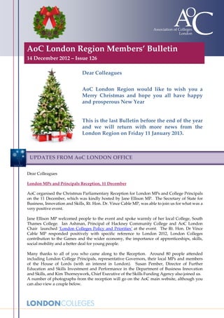 AoC London Region Members’ Bulletin
14 December 2012 – Issue 126

                              Dear Colleagues


                              AoC London Region would like to wish you a
                              Merry Christmas and hope you all have happy
                              and prosperous New Year


                              This is the last Bulletin before the end of the year
                              and we will return with more news from the
                              London Region on Friday 11 January 2013.



 UPDATES FROM AoC LONDON OFFICE

Dear Colleagues

London MPs and Principals Reception, 11 December

AoC organised the Christmas Parliamentary Reception for London MPs and College Principals
on the 11 December, which was kindly hosted by Jane Ellison MP. The Secretary of State for
Business, Innovation and Skills, Rt. Hon. Dr. Vince Cable MP, was able to join us for what was a
very positive event.

Jane Ellison MP welcomed people to the event and spoke warmly of her local College, South
Thames College. Ian Ashman, Principal of Hackney Community College and AoC London
Chair launched ‘London Colleges Policy and Priorities’ at the event. The Rt. Hon. Dr Vince
Cable MP responded positively with specific reference to London 2012, London Colleges
contribution to the Games and the wider economy, the importance of apprenticeships, skills,
social mobility and a better deal for young people.

Many thanks to all of you who came along to the Reception. Around 80 people attended
including London College Principals, representative Governors, their local MPs and members
of the House of Lords (with an interest in London). Susan Pember, Director of Further
Education and Skills Investment and Performance in the Department of Business Innovation
and Skills, and Kim Thorneywork, Chief Executive of the Skills Funding Agency also joined us.
A number of photographs from the reception will go on the AoC main website, although you
can also view a couple below.
 
