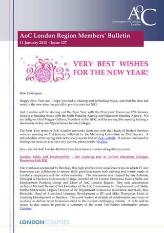 AoC London Region Members’ Bulletin
11 January 2013 – Issue 127




                                       VERY BEST WISHES
                                       FOR THE NEW YEAR!

Dear Colleagues

Happy New Year and I hope you had a relaxing and refreshing break, and that the first full
week of the new term has got off to positive start for 2013.

AoC London will be starting out the New Year with the Principals’ Forum on 17th January
looking at funding issues with the Skills Funding Agency and Education Funding Agency. We
are delighted that Maggie Galliers, President of the AOC, will be joining this meeting leading a
discussion on key and topical issues for our Colleges.

The New Year series of AoC London networks starts out with the Heads of Student Services
network meeting on 21st January, followed by the Marketing Committee on 23rd January. A
full schedule of the spring term networks you can find on AoC website. If you are interested in
finding out more, or you have any queries, please contact Evelina.

Since the last AoC London Bulletin there have been a number of significant events:

London Skills and Employability – the evolving role of further education Colleges,
December 14th 2012

The event was sponsored by Barclays, this high profile event considered ways in which FE and
businesses can collaborate to ensure skills provision meets both existing and future needs of
London's employers and the wider economy. The discussion was chaired by Ian Ashman,
Principal of Hackney Community College, member of the London Enterprise Panel's Skills and
Employment Working Group and Chair of AoC London Region. Key note contributors
included Michael Davies, Chief Executive of the UK Commission for Employment and Skills,
Bobbie McClelland, Deputy Director at the Department of Business innovation and Skills, Max
Reynolds, Head of Accredited Learning Development at BT, and Mike Thompson, Head of
Learning Development at Barclays. The event looked at models of collaboration and ways of
working to deliver what businesses need in the current challenging climate. A note will be
issued in due course to provide a summary of the event. For further information contact
Caroline.
 