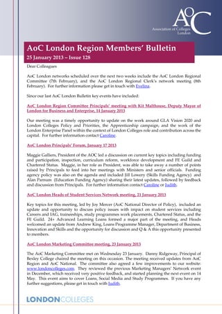 AoC London Region Members’ Bulletin
25 January 2013 – Issue 128
Dear Colleagues

AoC London networks scheduled over the next two weeks include the AoC London Regional
Committee (7th February), and the AoC London Regional Clerk’s network meeting (8th
February). For further information please get in touch with Evelina.

Since our last AoC London Bulletin key events have included:

AoC London Region Committee Principals’ meeting with Kit Malthouse, Deputy Mayor of
London for Business and Enterprise, 14 January 2013

Our meeting was a timely opportunity to update on the work around GLA Vision 2020 and
London Colleges Policy and Priorities, the Apprenticeship campaign, and the work of the
London Enterprise Panel within the context of London Colleges role and contribution across the
capital. For further information contact Caroline.

AoC London Principals’ Forum, January 17 2013

Maggie Galliers, President of the AOC led a discussion on current key topics including funding
and participation, inspection, curriculum reform, workforce development and FE Guild and
Chartered Status. Maggie, in her role as President, was able to take away a number of points
raised by Principals to feed into her meetings with Ministers and senior officials. Funding
agency policy was also on the agenda and included Jill Lowery (Skills Funding Agency) and
Alan Parnum (Education Funding Agency) sharing their latest updates, followed by feedback
and discussion from Principals. For further information contact Caroline or Judith.

AoC London Heads of Student Services Network meeting, 21 January 2013

Key topics for this meeting, led by Joy Mercer (AoC National Director of Policy), included an
update and opportunity to discuss policy issues with impact on student services including
Careers and IAG, traineeships, study programmes work placements, Chartered Status, and the
FE Guild. 24+ Advanced Learning Loans formed a major part of the meeting, and Heads
welcomed an update from Andrew King, Loans Programme Manager, Department of Business,
Innovation and Skills and the opportunity for discussion and Q & A this opportunity presented
to members.

AoC London Marketing Committee meeting, 23 January 2013

The AoC Marketing Committee met on Wednesday 23 January. Danny Ridgeway, Principal of
Bexley College chaired the meeting on this occasion. The meeting received updates from AoC
Region and AoC National. The committee also agreed a few improvements to our website:
www.londoncolleges.com. They reviewed the previous Marketing Managers’ Network event
in December, which received very positive feedback, and started planning the next event on 14
May. This event aims to cover Loans, Social Media and Study Programmes. If you have any
further suggestions, please get in touch with Judith.
 