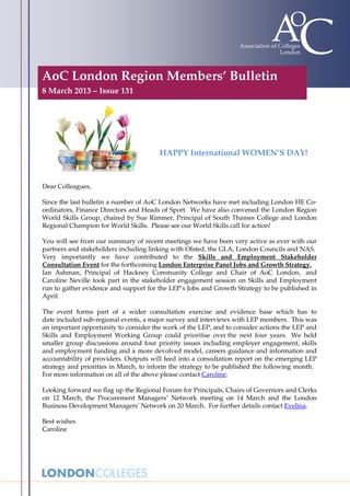 AoC London Region Members’ Bulletin
8 March 2013 – Issue 131




                                       HAPPY International WOMEN’S DAY!


Dear Colleagues,

Since the last bulletin a number of AoC London Networks have met including London HE Co-
ordinators, Finance Directors and Heads of Sport. We have also convened the London Region
World Skills Group, chaired by Sue Rimmer, Principal of South Thames College and London
Regional Champion for World Skills. Please see our World Skills call for action!

You will see from our summary of recent meetings we have been very active as ever with our
partners and stakeholders including linking with Ofsted, the GLA, London Councils and NAS.
Very importantly we have contributed to the Skills and Employment Stakeholder
Consultation Event for the forthcoming London Enterprise Panel Jobs and Growth Strategy.
Ian Ashman, Principal of Hackney Community College and Chair of AoC London, and
Caroline Neville took part in the stakeholder engagement session on Skills and Employment
run to gather evidence and support for the LEP’s Jobs and Growth Strategy to be published in
April.

The event forms part of a wider consultation exercise and evidence base which has to
date included sub-regional events, a major survey and interviews with LEP members. This was
an important opportunity to consider the work of the LEP, and to consider actions the LEP and
Skills and Employment Working Group could prioritise over the next four years. We held
smaller group discussions around four priority issues including employer engagement, skills
and employment funding and a more devolved model, careers guidance and information and
accountability of providers. Outputs will feed into a consultation report on the emerging LEP
strategy and priorities in March, to inform the strategy to be published the following month.
For more information on all of the above please contact Caroline.

Looking forward we flag up the Regional Forum for Principals, Chairs of Governors and Clerks
on 12 March, the Procurement Managers’ Network meeting on 14 March and the London
Business Development Managers’ Network on 20 March. For further details contact Evelina.

Best wishes
Caroline
 