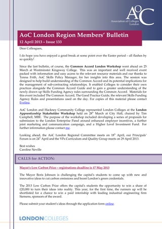 AoC London Region Members’ Bulletin
12 April 2013 – Issue 133
Dear Colleagues,

I do hope you have enjoyed a good break at some point over the Easter period – all flashes by
so quickly!

Since the last bulletin, of course, the Common Accord London Workshop went ahead on 25
March at Westminster Kingsway College. This was an important and well received event
packed with information and easy access to the relevant resource materials and our thanks to
Teresa Frith, AoC Skills Policy Manager, for her insights into this area. The session was
designed to help build understanding of the Common Accord and its potential implications for
the management of sub-contracting relationships. It enabled Colleges to consider their own
practices alongside the Common Accord Guide and to gain a greater understanding of the
newly drawn up Skills Funding Agency rules surrounding the Common Accord. Materials for
this event included The Common Accord, The Good Practice Guide, the relevant Skills Funding
Agency Rules and presentations used on the day. For copies of this material please contact
Evelina.

AoC London and Hackney Community College represented London Colleges at the London
                                                  th
Apprenticeship Stakeholder Workshop held on 28 March at City Hall, chaired by Tim
Campbell, MBE. The purpose of the workshop included developing a series of proposals for
submission to the London Enterprise Panel around enhanced employer incentives, a further
joint marketing and communication campaign, and a Higher Level Investment Fund. For
further information please contact me.
                                                                      th
Looking ahead, the AoC London Regional Committee meets on 18 April, our Principals’
              th
Forum is on 24 April and the VPs Curriculum and Quality Group meets on 29 April 2013.

Best wishes
Caroline Neville


CALLS for ACTION:

Mayor’s Low Carbon Prize – registrations deadline is 17 May 2013

The Mayor Boris Johnson is challenging the capital's students to come up with new and
innovative ideas to cut carbon emissions and boost London's green credentials.

The 2013 Low Carbon Prize offers the capital's students the opportunity to win a share of
£20,000 to turn their ideas into reality. This year, for the first time, the runners up will be
shortlisted for a chance to win a paid internship with leading industrial engineering firm
Siemens, sponsors of the award.

Please submit your student’s ideas through the application form online.
 