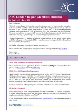 AoC London Region Members’ Bulletin
26 April 2013 – Issue 134
Dear Colleagues,
The AoC London Regional Committee meets five times a year. Its fourth meeting took place
last week on 18th April here at Stedham Place. At each meeting regular reports are taken on
the work of AoC National Board, the Governors’ Council, the LEP Skills and Employment
Working Group together with a full report on the work and priorities of the London region.
We were also pleased to welcome Jill Lowery (Skills Funding Agency) and Alan Parnum
(Education Funding Agency) to input on latest funding policy implementation.
The Regional Committee Principals are also due to meet with the Deputy Mayor Munira Mirza
and GLA colleagues on Thursday 2nd May – one of a series of meetings scheduled through out
the year with the Mayor’s office.
For further information please do not hesitate to contact me.
Please note that AoC’s employment survey news release is now published on AoC website.
Best wishes
Caroline Neville
Skills Show 2013 Showcase applications deadline
Please note that Showcase applications deadline is on Tuesday 30 April. For more information
please visit AoC website or contact Joe O'Malley.
Skills Show 2013 Regional Briefing sessions
Skills Show 2013 London Region Briefing session is on 14 May at 1:30-3:30pm at Friends House,
173 Euston Road, London, NW1 2BJ. You will be able to find out more about exciting plans for
The Skills Show in 2013 and the package of funding and support available to local partnerships
in 2013 and 2014. This special event will bring together key representatives from further
education, employer groups, local authorities and local partner/provider networks.
For more information or to register please contact the Skills Show 2013 office on 020 3603 5127.
FE Pioneers programme
Unltd- Foundation of social Entrepreneurs has officially launched the FE Pioneers programme.
It is now opened for applications and the website is live www.unltd.org.uk/fepioneers. The
Applications submition deadline is on May 8
th
.
If you have further questions please contact Marie Lyse Numuhoza, Development Manager at
Live UnLtd.
CALLS for ACTION:
 