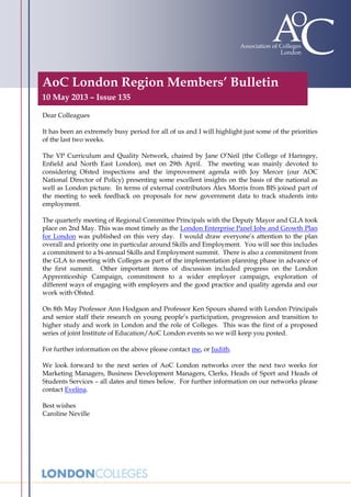 AoC London Region Members’ Bulletin
10 May 2013 – Issue 135
Dear Colleagues
It has been an extremely busy period for all of us and I will highlight just some of the priorities
of the last two weeks.
The VP Curriculum and Quality Network, chaired by Jane O’Neil (the College of Haringey,
Enfield and North East London), met on 29th April. The meeting was mainly devoted to
considering Ofsted inspections and the improvement agenda with Joy Mercer (our AOC
National Director of Policy) presenting some excellent insights on the basis of the national as
well as London picture. In terms of external contributors Alex Morris from BIS joined part of
the meeting to seek feedback on proposals for new government data to track students into
employment.
The quarterly meeting of Regional Committee Principals with the Deputy Mayor and GLA took
place on 2nd May. This was most timely as the London Enterprise Panel Jobs and Growth Plan
for London was published on this very day. I would draw everyone’s attention to the plan
overall and priority one in particular around Skills and Employment. You will see this includes
a commitment to a bi-annual Skills and Employment summit. There is also a commitment from
the GLA to meeting with Colleges as part of the implementation planning phase in advance of
the first summit. Other important items of discussion included progress on the London
Apprenticeship Campaign, commitment to a wider employer campaign, exploration of
different ways of engaging with employers and the good practice and quality agenda and our
work with Ofsted.
On 8th May Professor Ann Hodgson and Professor Ken Spours shared with London Principals
and senior staff their research on young people’s participation, progression and transition to
higher study and work in London and the role of Colleges. This was the first of a proposed
series of joint Institute of Education/AoC London events so we will keep you posted.
For further information on the above please contact me, or Judith.
We look forward to the next series of AoC London networks over the next two weeks for
Marketing Managers, Business Development Managers, Clerks, Heads of Sport and Heads of
Students Services – all dates and times below. For further information on our networks please
contact Evelina.
Best wishes
Caroline Neville
 
