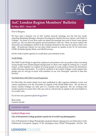 AoC London Region Members’ Bulletin
24 May 2013 – Issue 136
Dear Colleagues,
We have had a dynamic run of AoC London network meetings over the last two weeks
including Marketing Managers, Business Development, Student Services, Sports, and Clerks to
Colleges. For those of you that could not attend the meetings but want to know more please
contact us. We can share the agenda and presentations with you. These can never replace the
discussion and intelligence shared at the meetings themselves but may be useful in their own
right. Of particular interest we can share slides around an update on the 14 -19 curriculum,
LLDD, the Buttle Quality Mark, and UKCES services.
On the wider London agenda we would draw your attention to the:
Youth Pledge
The DWP Youth Pledge is signed by employers and partners who are positive about recruiting
Young People from disadvantaged backgrounds or those who might be looking for a second
chance, so that together we support all young people to create positive futures for themselves
within thriving communities. It would be excellent if all London Colleges could support this
pledge and we will get in touch with members of our Vice Principals’ network to take this
forward.
The Skills Show 2013/2014 ‘Local Programme’
On 22nd May the tender details have been published to offer regional exhibition events and
careers experiences over the 18 months in support of the World Skills drive. We are keen to
ensure London Colleges are fully part of a London wide approach. We are working with
London partners to ensure this is the case and we will provide an update in the next bulletin in
two weeks’ time.
If you have any questions please let me know
Best wishes
Caroline Neville
London Colleges news
City of Westminster College graduate named one of world's top photographers
City of Westminster College Photography graduate Edurne Aginaga has won third place in the
Professional Conceptual category of the prestigious Sony World Photography Awards. The
LONDON NEWS
 