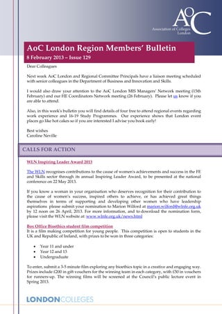 AoC London Region Members’ Bulletin
 8 February 2013 – Issue 129
 Dear Colleagues

 Next week AoC London and Regional Committee Principals have a liaison meeting scheduled
 with senior colleagues in the Department of Business and Innovation and Skills.

 I would also draw your attention to the AoC London MIS Managers’ Network meeting (15th
 February) and our HE Coordinators Network meeting (26 February). Please let us know if you
 are able to attend.

 Also, in this week's bulletin you will find details of four free to attend regional events regarding
 work experience and 16-19 Study Programmes. Our experience shows that London event
 places go like hot cakes so if you are interested I advise you book early!

 Best wishes
 Caroline Neville


CALLS FOR ACTION

 WLN Inspiring Leader Award 2013

 The WLN recognises contributions to the cause of women's achievements and success in the FE
 and Skills sector through its annual Inspiring Leader Award, to be presented at the national
 conference on 22 May 2013.

 If you know a woman in your organisation who deserves recognition for their contribution to
 the cause of women’s success, inspired others to achieve, or has achieved great things
 themselves in terms of supporting and developing other women who have leadership
 aspirations please submit your nomination to Marion Wilford at marion.wilford@wlnfe.org.uk
 by 12 noon on 26 April, 2013. For more information, and to download the nomination form,
 please visit the WLN website at: www.wlnfe.org.uk/news.html

 Box Office Bioethics student film competition
 It is a film making competition for young people. This competition is open to students in the
 UK and Republic of Ireland, with prizes to be won in three categories:

    •   Year 11 and under
    •   Year 12 and 13
    •   Undergraduate

 To enter, submit a 3-5 minute film exploring any bioethics topic in a creative and engaging way.
 Prizes include £200 in gift vouchers for the winning team in each category, with £50 in vouchers
 for runners-up. The winning films will be screened at the Council’s public lecture event in
 Spring 2013.
 