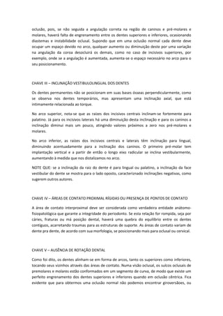 oclusão, pois, se não seguida a angulação correta na região de caninos e pré-molares e
molares, haverá falta de engrenamento entre os dentes superiores e inferiores, ocasionando
diastemas e instabilidade oclusal. Supondo que em uma oclusão normal cada dente deve
ocupar um espaço devido no arco, qualquer aumento ou diminuição deste por uma variação
na angulação da coroa desocluirá os demais, como no caso de incisivos superiores, por
exemplo, onde se a angulação é aumentada, aumenta-se o espaço necessário no arco para o
seu posicionamento.



CHAVE III – INCLINAÇÃO VESTIBULOLINGUAL DOS DENTES

Os dentes permanentes não se posicionam em suas bases ósseas perpendicularmente, como
se observa nos dentes temporários, mas apresentam uma inclinação axial, que está
intimamente relacionada ao torque.

No arco superior, nota-se que as raízes dos incisivos centrais inclinam-se fortemente para
palatino. Já para os incisivos laterais há uma diminuição desta inclinação e para os caninos a
inclinação diminui mais um pouco, atingindo valores próximos a zero nos pré-molares e
molares.

No arco inferior, as raízes dos incisivos centrais e laterais têm inclinação para lingual,
diminuindo acentuadamente para a inclinação dos caninos. O primeiro pré-molar tem
implantação vertical e a partir de então o longo eixo radicular se inclina vestibularmente,
aumentando à medida que nos distalizamos no arco.

NOTE QUE: se a inclinação da raiz do dente é para lingual ou palatino, a inclinação da face
vestibular do dente se mostra para o lado oposto, caracteriznado inclinações negativas, como
sugerem outros autores.



CHAVE IV – ÁREAS DE CONTATO PROXIMAL RÍGIDAS OU PRESENÇA DE PONTOS DE CONTATO

A área de contato interproximal deve ser considerada como verdadeira entidade anátomo-
fisiopatológica que garante a integridade do periodonto. Se esta relação for rompida, seja por
cáries, fraturas ou má posição dental, haverá uma quebra do equilíbrio entre os dentes
contíguos, acarretando traumas para as estruturas de suporte. As áreas de contato variam de
dente pra dente, de acordo com sua morfologia, se posicionando mais para oclusal ou cervical.



CHAVE V – AUSÊNCIA DE ROTAÇÃO DENTAL

Como foi dito, os dentes alinham-se em forma de arcos, tanto os superiores como inferiores,
tocando seus vizinhos através das áreas de contato. Numa visão oclusal, os sulcos oclusais de
premolares e molares estão conformados em um segmento de curva, de modo que existe um
perfeito engrenamento dos dentes superiores e inferiores quando em oclusão cêntrica. Fica
evidente que para obtermos uma oclusão normal não podemos encontrar giroversãoes, ou
 