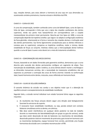 seja, rotações dentais, pois estas alteram a harmonia do arco seja em suas dimensões ou
ocasionando contatos prematuros, traumas oclusais e distúrbios da ATM.



CHAVE VI – CURVA DE SPEE

A curva de compensação, também conhecida como curva de Balkwill-Spee, curva de Spee ou
linha de Spee, corresponde à linha que une o ápice das cúspides vestibulares dos dentes
superiores, tendo seu ponto mais baixo(inferior) em correspondência com a cúspide
mesiovestibular do primeiro molar permanente. Descrita por Von Spee em 1890, a curva de
compensação depende da trajetória condilar, que segue e se adapta à configuração anatômica
da fossa glenóide, relacionando-se à forma e tamanho das cúspides dentais e inclinação axial
dos dentes permanentes. Sua forma ligeiramente curva(côncava para os dentes inferiores e
convexa para os superiores), compensa as trajetórias condílicas, molar e incisiva, dando
estabilidade de forças ao conjunto. Andrews relatou que a intercuspidação dental melhora
quando a curva de Spee é suave e esta deverá ser a meta do tratamento ortodôntico.



CHAVE VII – CONFORMAÇÃO DOS ARCOS DENTAIS

Picosse, baseando-se em dados fornecidos pela geometria analítica, demonstrou que a curva
descrita pela sucessão dos dentes permanentes configura um segmento de elipse. Para
manutenção da estabilidade, saúde e estética, os arcos dentais devem manter a morfologia e
as dimensões transversais corretas, daí a necessidade do tratamento ortodôntico não ser
expansivo ou promover a contração dos arcos de forma anormal. Estando na conformação
ideal, haverá harmonia entre dentes, músculos, ossos refletindo em harmonia facial.



CHAVE VIII – GUIAS DE OCLUSÃO DINÂMICA

O conceito dinâmico da oclusão nos conduz a seu objetivo maior que é a obtenção do
equilíbrio oclusal e conseqüentemente da estabilidade mandibular.

Segundo Saito, a oclusão normal individual num estado funcional ótimo segue os seguintes
requisitos:

   a. As resultantes das forças oclusais devem seguir uma direção axial biologicamente
      favorável às estruturas de suporte;
   b. É necessário haver estabilidade mandibular, ou seja, parada estável com contatos
      bilaterais simultâneos entre os dentes, em cêntrica;
   c. Não deve existir interferência em qualquer dente posterior no lado de trabalho
      durante os movimentos de lateralidade(função em grupo ou guia de caninos), sendo
      que deve existir desoclusão do lado de balanceio nos movimentos de lateralidade;
      desoclusão posterior total em movimento de protrusiva; guia incisal em harmonia com
      os movimentos bordejantes; espaço funcional livre correto, permitindo uma função
      harmoniosa da oclusão com o complexo neuromuscular e ATM.
 