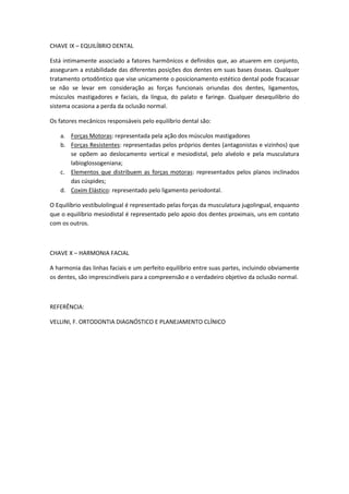 CHAVE IX – EQUILÍBRIO DENTAL

Está intimamente associado a fatores harmônicos e definidos que, ao atuarem em conjunto,
asseguram a estabilidade das diferentes posições dos dentes em suas bases ósseas. Qualquer
tratamento ortodôntico que vise unicamente o posicionamento estético dental pode fracassar
se não se levar em consideração as forças funcionais oriundas dos dentes, ligamentos,
músculos mastigadores e faciais, da língua, do palato e faringe. Qualquer desequilíbrio do
sistema ocasiona a perda da oclusão normal.

Os fatores mecânicos responsáveis pelo equilíbrio dental são:

   a. Forças Motoras: representada pela ação dos músculos mastigadores
   b. Forças Resistentes: representadas pelos próprios dentes (antagonistas e vizinhos) que
      se opõem ao deslocamento vertical e mesiodistal, pelo alvéolo e pela musculatura
      labioglossogeniana;
   c. Elementos que distribuem as forças motoras: representados pelos planos inclinados
      das cúspides;
   d. Coxim Elástico: representado pelo ligamento periodontal.

O Equilíbrio vestíbulolingual é representado pelas forças da musculatura jugolingual, enquanto
que o equilíbrio mesiodistal é representado pelo apoio dos dentes proximais, uns em contato
com os outros.



CHAVE X – HARMONIA FACIAL

A harmonia das linhas faciais e um perfeito equilíbrio entre suas partes, incluindo obviamente
os dentes, são imprescindíveis para a compreensão e o verdadeiro objetivo da oclusão normal.



REFERÊNCIA:

VELLINI, F. ORTODONTIA DIAGNÓSTICO E PLANEJAMENTO CLÍNICO
 