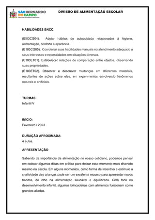 DIVISÃO DE ALIMENTAÇÃO ESCOLAR
HABILIDADES BNCC:
(EI03CG04). Adotar hábitos de autocuidado relacionados à higiene,
alimentação, conforto e aparência.
(E103CG05). Coordenar suas habilidades manuais no atendimento adequado a
seus interesses e necessidades em situações diversas.
(E103ET01). Estabelecer relações de comparação entre objetos, observando
suas propriedades.
(E103ET02). Observar e descrever mudanças em diferentes materiais,
resultantes de ações sobre eles, em experimentos envolvendo fenômenos
naturais e artificiais.
TURMAS:
Infantil V
INÍCIO:
Fevereiro / 2023
DURAÇÃO APROXIMADA:
4 aulas.
APRESENTAÇÃO
Sabendo da importância da alimentação no nosso cotidiano, podemos pensar
em colocar algumas dicas em prática para deixar esse momento mais divertido
mesmo na escola. Em alguns momentos, como forma de incentivo e estímulo a
criatividade das crianças pode ser um excelente recurso para apresentar novos
hábitos, de olho na alimentação saudável e equilibrada. Com foco no
desenvolvimento infantil, algumas brincadeiras com alimentos funcionam como
grandes aliadas.
 