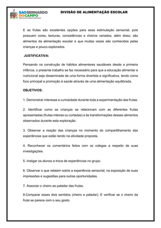DIVISÃO DE ALIMENTAÇÃO ESCOLAR
E as frutas são excelentes opções para essa estimulação sensorial, pois
possuem cores, texturas, consistências e cheiros variados, além disso, são
alimentos da alimentação escolar e que muitas vezes são conhecidos pelas
crianças e pouco explorados.
JUSTIFICATIVA:
Pensando na construção de hábitos alimentares saudáveis desde a primeira
infância, o presente trabalho se faz necessário para que a educação alimentar e
nutricional seja disseminada de uma forma divertida e significativa, tendo como
foco principal a promoção à saúde através de uma alimentação equilibrada.
OBJETIVOS:
1. Demonstrar interesse e curiosidade durante toda a experimentação das frutas.
2. Identificar como as crianças se relacionam com as diferentes frutas
apresentadas (frutas inteiras ou cortadas) e às transformações desses alimentos
observados durante esta exploração.
3. Observar a reação das crianças no momento do compartilhamento das
experiências que estão tendo na atividade proposta.
4. Reconhecer os comentários feitos com os colegas a respeito de suas
investigações.
5. Instigar os alunos a troca de experiências no grupo.
6. Observar o que relatam sobre a experiência sensorial, na exposição de suas
impressões e sugestões para outras oportunidades.
7. Associar o cheiro ao paladar das frutas.
8.Comparar esses dois sentidos (cheiro e paladar). E verificar se o cheiro da
fruta se parece com o seu gosto.
 