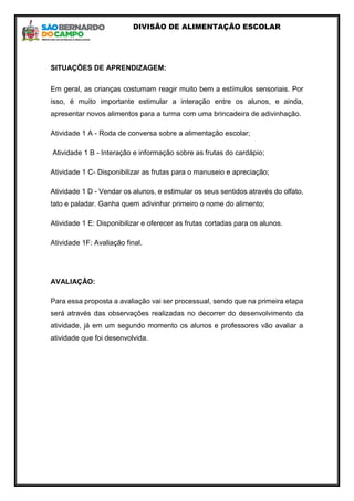 DIVISÃO DE ALIMENTAÇÃO ESCOLAR
SITUAÇÕES DE APRENDIZAGEM:
Em geral, as crianças costumam reagir muito bem a estímulos sensoriais. Por
isso, é muito importante estimular a interação entre os alunos, e ainda,
apresentar novos alimentos para a turma com uma brincadeira de adivinhação.
Atividade 1 A - Roda de conversa sobre a alimentação escolar;
Atividade 1 B - Interação e informação sobre as frutas do cardápio;
Atividade 1 C- Disponibilizar as frutas para o manuseio e apreciação;
Atividade 1 D - Vendar os alunos, e estimular os seus sentidos através do olfato,
tato e paladar. Ganha quem adivinhar primeiro o nome do alimento;
Atividade 1 E: Disponibilizar e oferecer as frutas cortadas para os alunos.
Atividade 1F: Avaliação final.
AVALIAÇÃO:
Para essa proposta a avaliação vai ser processual, sendo que na primeira etapa
será através das observações realizadas no decorrer do desenvolvimento da
atividade, já em um segundo momento os alunos e professores vão avaliar a
atividade que foi desenvolvida.
 