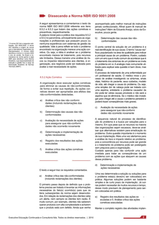 Dissecando a Norma NBR ISO 9001:2008 
A seguir apresentamos e comentamos o texto da 
norma NBR ISO 9001:2008 referente aos itens 
8.5.2 e 8.5.3 que tratam das ações corretivas e 
preventivas, respectivamente. 
A palavra inicial para a prática dos requisitos 8.5.2 
e 8.5.3 é parcimônia, principalmente para as orga-nizações 
e profissionais que possuem pouco ou 
nenhuma experiência com sistemas de gestão da 
qualidade. Vale à pena refletir se todo o problema 
encontrado na organização merece uma ação cor-retiva. 
Ou seja, a idéia é analisar se o problema 
encontrado merece tal tratamento, pois recursos 
são limitados. Dessa maneira uma análise de ris-cos 
ou impactos relacionados aos clientes, à or-ganização, 
aos negócios pode ser realizada para 
avaliar a real necessidade de ações. 
8.5.2 Ação Corretiva 
A organização deve executar ações corretivas 
para eliminar as causas de não-conformidade, 
de forma a evitar sua repetição. As ações cor-retivas 
devem ser apropriadas aos efeitos das 
não-conformidades detectadas. 
a) Análise crítica das não conformi 
dades (incluindo reclamações dos 
clientes) 
b) Determinação das causas das não 
conformidades 
c) Avaliação da necessidade de ações 
para assegurar que não-conformi 
dades não ocorrerão novamente 
d) Determinação e implementação de 
ações necessárias 
e) Registro dos resultados das ações 
executadas 
f) Análise crítica das ações corretivas 
executadas 
O texto a seguir traz os requisitos comentados. 
a) Análise crítica das não-conformidades 
(incluindo reclamações dos clientes) 
O primeiro passo depois de definido que o prob-lema 
precisa ser tratado é levantar as informações 
necessárias do fato(s) ocorrido(s) para que os 
itens subseqüentes da norma sejam desenvolvi-dos. 
Em relação às reclamações dos clientes cabe 
um alerta, nem sempre os clientes tem razão. É 
muito comum, por exemplo, clientes não saberem 
operar produtos com alta complexidade e acharem 
que o produto está com defeito. Ainda que venha 
¹ A norma ISO tem a seguinte codi-ficação: 
ISO 9000:2005. O termo 
ISO identifica a origem da norma 
que a International Organization for 
Standardization. O número 9000 
identifica a norma e o número 2005 
o ano da versão. No Brasil a no-meclatura 
da norma ganha a sigla 
NBR para identificar como Norma 
Brasileira, cuja responsabilidade de 
tradução e gestão fica a cargo da 
Associação Brasileira de Normas 
Técnicas (ABNT). 
acompanhado pelo melhor manual de instruções 
jamais confeccionado. Afinal quem lê manual de 
instruções? Além de Eduardo Araújo, sócio da Ex-ecutive, 
pouca gente. 
b) Determinação das causas das não-conformidades 
O ponto central da solução de um problema é a 
real identificação de sua causa. O termo “causa raiz” 
ficou popularizado na área de qualidade para indicar 
a principal causa de um problema. Porém, cuidado 
com um erro que é muito comum de acontecer que é 
o tratamento dos sintomas de um problema ao invés 
do problema em si. A analogia mais comumente uti-lizada 
para explicar esta questão é bem óbvia, mas 
é eficaz. 
O processo de tratamento de uma enfermidade por 
um profissional de saúde. O médico inicia o pro-cesso 
de análise investigando os sintomas, sinais 
vitais, histórico do paciente, seus cuidados, modelo 
de vida, até chegar a causa do problema. Ou seja, 
uma simples dor de cabeça pode ser tratada com 
uma aspirina, entretanto o problema causador da 
dor pode ter várias causas prováveis e não será a 
aspirina que irá eliminá-la. Se o médico não investi-gar 
para chegar até a causa o problema persistirá e 
poderá trazer conseqüências mais graves. 
c) Avaliação da necessidade de ações 
para assegurar que não-conformi 
dades não ocorrerão novamente 
A sequencia natural do processo de identifica-ção 
do problema é a busca por soluções para o 
mesmo. Em que pese que os recursos na maioria 
das organizações sejam escassos, deve-se anal-isar 
que alternativas existem para erradicação do 
problema. Outra questão importante é o momento 
de sua implantação. Mais uma vez alertamos para 
a análise de risco e impacto relativo ao problema, 
pois a concorrência por recursos pode ser grande 
e o tratamento do problema pode ser postergado 
sem prejuízos para a organização. 
Cuidado apenas para não confundir uma ação 
imediata para tratar as conseqüências de um 
problema com as ações que ataquem as causas 
desse problema. 
d) Determinação e implementação de 
ações necessárias 
Uma vez determinada a solução ou soluções para 
o problema esta(s) deve(m) ser colocada(s) em 
prática. Algumas soluções podem ser bastante 
simples e de curto prazo de implantação. Já out-ras 
podem necessitar de muitos recursos e tempo, 
desse modo precisam de planejamento para ser-em 
colocadas em prática. 
e) Registro dos resultados das ações ex - 
ecutadas e f) Análise crítica das ações 
corretivas executadas 
Manter o completo registro das atividades implan- 
Executive Educação Continuada e Consultoria ltda. Todos os direitos reservados. | 2010 2 
 