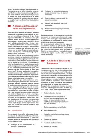 ² KETOLA, Jeane e ROBERTS, 
Kathy. Correct! Prevent! Improve!: 
driving improvement through problem 
solving and corrective and preventive 
action. American Society for Quality, 
Quality Press, Milwaukee, 2003. 
tadas é necessário para sua adequada avaliação. 
Principalmente se as ações colocadas em práti-cas 
não forem suficientes para sanar o problema. 
Isso pode significar tempo e recursos poupados 
na revisão das ações e na proposição de novas 
outras. O resultado da análise crítica deve apontar 
se as ações foram ou não efetivas na solução dos 
problemas. 
A diferença entre ação cor-retiva 
e ação preventiva. 
A dificuldade em entender a diferença essencial 
entre a ação corretiva e a preventiva pode ser san-ada 
com uma leitura muito atenta do que diz os 
requisitos. O item 8.5.2 da norma diz que a ação 
corretiva elimina a causa da não-conformidade 
para prevenir a recorrência e o item 8.5.3 afirma 
que a ação preventiva determina e elimina a cau-sa 
das não-conformidades em potencial para pre-venir 
a sua ocorrência. Ou seja, a ação corretiva 
trata de um problema que já ocorreu para que o 
mesmo não se repita. Enquanto que a ação pre-ventiva 
visa impedir o surgimento de algum prob-lema 
que ainda não ocorreu. 
Muito embora haja de fato uma diferença entre os 
conceitos, muitas organizações tem dificuldades 
em colocar em práticas ações preventivas. O prin-cipal 
caminho para identificar ações preventivas 
está na análise de informações. Profissionais que 
estão familiarizados com a gestão de sistemas de 
saúde e segurança do trabalho focam boa parte 
de seu trabalho no planejamento de ações para 
prevenir que algo ruim aconteça. E como eles 
fazem isso? Simples, analisando informações, 
principalmente de dados históricos passados so-bre 
o tipo de atividades empregados, equipamen-tos, 
condições ambientais, qualificação dos profis-sionais, 
entre tantas outras informações. 
Outro profissional que está acostumado a tra-balhar 
com ações preventivas é o gestor de pro-jetos. 
Dois dos itens essenciais das boas práticas 
de gestão de projetos são o uso de lições aprendi-das 
e o uso de plano de gerenciamento de riscos. 
Como o próprio nome já indica as lições aprendi-das 
representa o aprendizado de outras experiên-cias 
e que pode ser aproveitado para que proble-mas 
similares não ocorram mediante a prevenção. 
O gerenciamento de riscos de projetos inclui os 
processos de planejamento, identificação, aná-lise, 
planejamento de respostas, monitoramento 
e controle de riscos de um projeto. O conceito 
é mais amplo do que apenas a prevenção, mas 
ainda sim é uma boa fonte de inspiração para 
ações preventivas. 
8.5.3 Ação Preventiva 
A organização deve definir ações para eliminar 
as causas de não-conformidades potenciais, 
de forma a evitar sua ocorrência. As ações pre-ventivas 
devem ser apropriadas aos efeitos dos 
problemas potenciais. 
a) Definição de não-conformidades po-tenciais 
e suas causas 
b) Avaliação da necessidade de ações 
para evitar a ocorrência de não con 
formidades 
c) Determinação e implementação de 
ações necessárias 
d) Registro dos resultados das ações 
executadas 
e) Análise crítica das ações preventivas 
executadas 
Evidentemente que há uma série de informações 
que podem ser monitoradas externamente a orga-nização, 
como informações sobre comportamento 
e preferências do consumidor. Ou mesmo, dados 
econômicos, técnicos e conjunturais. 
Os itens relativos à ação preventiva seguem a 
mesma linha dos itens da ação corretiva. Evident-emente 
com uma grande diferença, o problema a 
ser tratado da ação corretiva ainda não existe de 
fato. Os princípios relativos a avaliação de ações, 
implantação, registro e análise crítica são pratica-mente 
os mesmos. 
A Análise e Solução de 
Problemas 
Já sabemos que o ponto de partida da ação cor-retiva 
ou preventiva está na definição do que é 
um problema. Problema é um desvio indesejável 
de um resultado desejável esperado . Ou seja, 
algo de ruim que não era esperado aconteceu. A 
sequencia da análise e conseqüente busca por 
soluções passam por algumas discussões sobre 
como identificar problemas, como diferenciar 
problemas de seus sintomas e principalmente 
como identificar as causas dos problemas. 
Boa parte das fontes de identificação de proble-mas 
está coberta pelos requisitos da NBR ISO 
9001:2008. Dentre essas fontes destacamos: 
• Reclamações dos clientes; 
• Devolução de produtos (afinal há 
uma boa quantidade de clientes que 
prefere simplesmente devolver o 
produto ou trocar de empresa e fazem 
isso sem reclamar); 
• Dados de pesquisas de satisfação; 
• Não-conformidades; 
• Variações nos indicadores de produtos 
e processos; 
• Defeitos de produtos; 
• Feedback dos funcionários; 
• Análises de mercado. 
3 Executive Educação Continuada e Consultoria ltda. Todos os direitos reservados. | 2010 
 