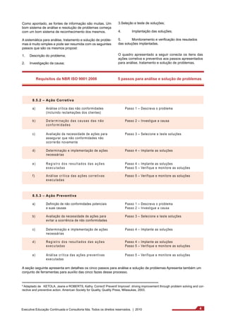 Como apontado, as fontes de informação são muitas. Um 
bom sistema de análise e resolução de problemas começa 
com um bom sistema de reconhecimento dos mesmos. 
A sistemática para análise, tratamento e solução de proble-mas 
é muito simples e pode ser resumida com os seguintes 
passos que são os mesmos propost: 
1. Descrição do problema; 
2. Investigação da causa; 
Requisitos da NBR ISO 9001:2008 
8.5.2 – Ação Corretiva 
a) Análise crítica das não conformidades 
(incluindo reclamações dos clientes) 
b ) D e t e r m i n a ç ã o d a s c a u s a s d a s n ã o 
c o n f o r m i d a d e s 
c) Avaliação da necessidade de ações para 
assegurar que não conformidades não 
ocorrerão novamente 
d) Determinação e implementação de ações 
necessárias 
e ) R e g i s t r o d o s r e s u l t a d o s d a s a ç õ e s 
e x e c u t a d a s 
f ) A n á l i s e c r í t i c a d a s a ç õ e s c o r r e t i v a s 
executadas 
8.5.3 – Ação Preventiva 
a) Definição de não conformidades potenciais 
e suas causas 
b) Avaliação da necessidade de ações para 
evitar a ocorrência de não conformidades 
c) Determinação e implementação de ações 
necessárias 
d ) R e g i s t r o d o s r e s u l t a d o s d a s a ç õ e s 
e x e c u t a d a s 
e) Análise crítica das ações preventivas 
executadas 
3.Seleção e teste de soluções; 
4. Implantação das soluções; 
5. Monitoramento e verificação dos resutados 
das soluções implantadas. 
O quadro apresentado a seguir conecta os itens das 
ações corretiva e preventiva aos passos apresentados 
para análise, tratamento e solução de problemas. 
5 passos para análise e solução de problemas 
Passo 1 – Descreva o problema 
Passo 2 – Investigue a causa 
Passo 3 – Selecione e teste soluções 
Passo 4 – Implante as soluções 
Passo 4 – Implante as soluções 
Passo 5 – Verifique e monitore as soluções 
Passo 5 – Verifique e monitore as soluções 
Passo 1 – Descreva o problema 
Passo 2 – Investigue a causa 
Passo 3 – Selecione e teste soluções 
Passo 4 – Implante as soluções 
Passo 4 – Implante as soluções 
Passo 5 – Verifique e monitore as soluções 
Passo 5 – Verifique e monitore as soluções 
A seção seguinte apresenta em detalhes os cinco passos para análise e solução de problemas Apresenta também um 
conjunto de ferramentas para auxílio das cinco fazes desse processo. 
³ Adaptado de KETOLA, Jeane e ROBERTS, Kathy. Correct! Prevent! Improve!: driving improvement through problem solving and cor-rective 
and preventive action. American Society for Quality, Quality Press, Milwaukee, 2003. 
Executive Educação Continuada e Consultoria ltda. Todos os direitos reservados. | 2010 4 
 