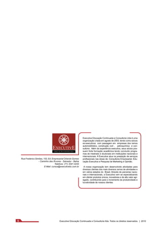 Executive Educação Continuada e Consultoria Ltda é uma 
organização criada em agosto de 2003, tendo como sócios 
ex-executivos com passagem em empresas dos ramos 
automobilístico, construção civil , petroquímica e con-sultoria 
. Além da experiência executiva, seus sócios pos-suem 
forte formação acadêmica tendo concluído progra-mas 
de mestrado e doutorado em instituições nacionais e 
internacionais. A Executive atua na prestação de serviços 
profissionais nas áreas de: Consultoria Empresarial, Edu-cação 
Executiva e Pesquisa de Marketing e Opinião. 
A nossa organização tem desenvolvido atividades para 
diversos clientes dos mais diversos ramos de atividades e 
em vários estados do Brasil. Através de parcerias nacio-nais 
e internacionais, a Executive vem se especializando 
em ofertar produtos únicos, inovadores e de alto valor agr-egado, 
contribuindo para o incremento da produtividade e 
lucratividade de nossos clientes. 
Rua Frederico Simões, 153, Ed. Empresarial Orlando Gomes 
- Caminho das Árvores - Salvador - Bahia 
Telefone: (71) 3341-4243 
E-Mail: cursos@executivebc.com.br 
5 Executive Educação Continuada e Consultoria ltda. Todos os direitos reservados. | 2010 
