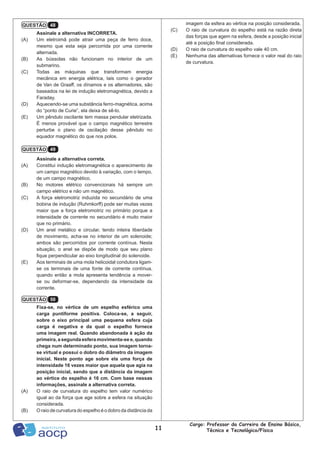 11
Cargo: Professor da Carreira de Ensino Básico,
Técnico e Tecnológico/Física
Assinale a alternativa INCORRETA.
(A)	 Um eletroimã pode atrair uma peça de ferro doce,
mesmo que esta seja percorrida por uma corrente
alternada.
(B)	 As bússolas não funcionam no interior de um
submarino.
(C)	 Todas as máquinas que transformam energia
mecânica em energia elétrica, tais como o gerador
de Van de Graaff, os dínamos e os alternadores, são
baseados na lei de indução eletromagnética, devido a
Faraday.
(D)	 Aquecendo-se uma substância ferro-magnética, acima
do “ponto de Curie”, ela deixa de sê-lo.
(E)	 Um pêndulo oscilante tem massa pendular eletrizada.
É menos provável que o campo magnético terrestre
perturbe o plano de oscilação desse pêndulo no
equador magnético do que nos polos.
Assinale a alternativa correta.
(A)	 Constitui indução eletromagnética o aparecimento de
um campo magnético devido à variação, com o tempo,
de um campo magnético.
(B)	 No motores elétrico convencionais há sempre um
campo elétrico e não um magnético.
(C)	 A força eletromotriz induzida no secundário de uma
bobina de indução (Ruhmkorff) pode ser muitas vezes
maior que a força eletromotriz no primário porque a
intensidade de corrente no secundário é muito maior
que no primário.
(D)	 Um anel metálico e circular, tendo inteira liberdade
de movimento, acha-se no interior de um solenoide;
ambos são percorridos por corrente contínua. Nesta
situação, o anel se dispõe de modo que seu plano
fique perpendicular ao eixo longitudinal do solenoide.
(E)	 Aos terminais de uma mola helicoidal condutora ligam-
se os terminais de uma fonte de corrente contínua,
quando então a mola apresenta tendência a mover-
se ou deformar-se, dependendo da intensidade da
corrente.
Fixa-se, no vértice de um espelho esférico uma
carga puntiforme positiva. Coloca-se, a seguir,
sobre o eixo principal uma pequena esfera cuja
carga é negativa e da qual o espelho fornece
uma imagem real. Quando abandonada à ação da
primeira, a segunda esfera movimenta-se e, quando
chega num determinado ponto, sua imagem torna-
se virtual e possui o dobro do diâmetro da imagem
inicial. Neste ponto age sobre ela uma força de
intensidade 16 vezes maior que aquela que agia na
posição inicial, sendo que a distância da imagem
ao vértice do espelho é 16 cm. Com base nessas
informações, assinale a alternativa correta.
(A)	 O raio de curvatura do espelho tem valor numérico
igual ao da força que age sobre a esfera na situação
considerada.
(B)	 O raio de curvatura do espelho é o dobro da distância da
QUESTÃO 48
QUESTÃO 49
QUESTÃO 50
imagem da esfera ao vértice na posição considerada.
(C)	 O raio de curvatura do espelho está na razão direta
das forças que agem na esfera, desde a posição inicial
até a posição final considerada.
(D)	 O raio de curvatura do espelho vale 40 cm.
(E)	 Nenhuma das alternativas fornece o valor real do raio
de curvatura.
 