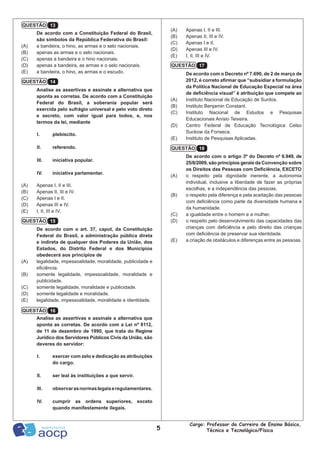 5
Cargo: Professor da Carreira de Ensino Básico,
Técnico e Tecnológico/Física
(A)	 Apenas I, II e III.
(B)	 Apenas II, III e IV.
(C)	 Apenas I e II.
(D)	 Apenas III e IV.
(E)	 I, II, III e IV.
De acordo com o Decreto nº 7.690, de 2 de março de
2012, é correto afirmar que “subsidiar a formulação
da Política Nacional de Educação Especial na área
de deficiência visual” é atribuição que compete ao
(A)	 Instituto Nacional de Educação de Surdos.
(B)	 Instituto Benjamin Constant.
(C)	 Instituto Nacional de Estudos e Pesquisas
Educacionais Anísio Teixeira.
(D)	 Centro Federal de Educação Tecnológica Celso
Suckow da Fonseca.
(E)	 Instituto de Pesquisas Aplicadas.
De acordo com o artigo 3º do Decreto nº 6.949, de
25/8/2009, são princípios gerais da Convenção sobre
os Direitos das Pessoas com Deficiência, EXCETO
(A)	 o respeito pela dignidade inerente, a autonomia
individual, inclusive a liberdade de fazer as próprias
escolhas, e a independência das pessoas.
(B)	 o respeito pela diferença e pela aceitação das pessoas
com deficiência como parte da diversidade humana e
da humanidade.
(C)	 a igualdade entre o homem e a mulher.
(D)	 o respeito pelo desenvolvimento das capacidades das
crianças com deficiência e pelo direito das crianças
com deficiência de preservar sua identidade.
(E)	 a criação de obstáculos e diferenças entre as pessoas.
De acordo com a Constituição Federal do Brasil,
são símbolos da República Federativa do Brasil:
(A)	 a bandeira, o hino, as armas e o selo nacionais.
(B)	 apenas as armas e o selo nacionais.
(C)	 apenas a bandeira e o hino nacionais.
(D)	 apenas a bandeira, as armas e o selo nacionais.
(E)	 a bandeira, o hino, as armas e o escudo.
Analise as assertivas e assinale a alternativa que
aponta as corretas. De acordo com a Constituição
Federal do Brasil, a soberania popular será
exercida pelo sufrágio universal e pelo voto direto
e secreto, com valor igual para todos, e, nos
termos da lei, mediante
I.	plebiscito.
II.	referendo.
III.	 iniciativa popular.
IV.	 iniciativa parlamentar.
(A)	 Apenas I, II e III.
(B)	 Apenas II, III e IV.
(C)	 Apenas I e II.
(D)	 Apenas III e IV.
(E)	 I, II, III e IV.
De acordo com o art. 37, caput, da Constituição
Federal do Brasil, a administração pública direta
e indireta de qualquer dos Poderes da União, dos
Estados, do Distrito Federal e dos Municípios
obedecerá aos princípios de
(A)	 legalidade, impessoalidade, moralidade, publicidade e
eficiência.
(B)	 somente legalidade, impessoalidade, moralidade e
publicidade.
(C)	 somente legalidade, moralidade e publicidade.
(D)	 somente legalidade e moralidade.
(E)	 legalidade, impessoalidade, moralidade e identidade.
Analise as assertivas e assinale a alternativa que
aponta as corretas. De acordo com a Lei nº 8112,
de 11 de dezembro de 1990, que trata do Regime
Jurídico dos Servidores Públicos Civis da União, são
deveres do servidor:
I.	 exercer com zelo e dedicação as atribuições
do cargo.
II.	 ser leal às instituições a que servir.
III.	 observarasnormaslegaiseregulamentares.
IV.	 cumprir as ordens superiores, exceto
quando manifestamente ilegais.
QUESTÃO 13
QUESTÃO 14
QUESTÃO 15
QUESTÃO 16
QUESTÃO 17
QUESTÃO 18
 