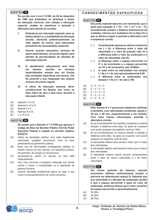 6
Cargo: Professor da Carreira de Ensino Básico,
Técnico e Tecnológico/Física
Um ponto material descreve um movimento que é
dado pela equação X = 5.t4
- 4.t3
+ 2.t2
+ 6.t - 15.
Considerando sempre o Sistema Internacional de
unidades, informe se é verdadeiro (V) ou falso (F) o
que se afirma a seguir e assinale a alternativa com
a sequência correta.
( )	 Considerando apenas os valores numéricos
em t = 2s, a diferença entre o valor da
velocidade e o valor da posição vale 18 e
a diferença entre o valor da aceleração e o
valor da velocidade vale 26.
( )	 A diferença entre o espaço percorrido no
2o
s de movimento e o espaço percorrido
no 10o
s de movimento vale 16.096m.
( )	 A razão entre as velocidades nos tempos
t = 8s e t = 4s vale aproximadamente 8,56.
( )	 A diferença entre as acelerações nos
tempos t = 8s e t = 4s vale 2.784.
(A)	 V – F – V – F.
(B)	 F – V – F – V.
(C)	 V – V – V – V.
(D)	 F – V – V – V.
(E)	 F – F – F – F.
Dois móveis X e Y percorrem trajetórias retilíneas
e paralelas, com velocidades constantes, iguais a
30 m/s e 40 m/s, respectivamente e em módulo.
Com base nessas informações, assinale a
alternativa correta.
(A)	 Ao se movimentarem em sentidos contrários e mesma
direção, a distância entre eles, 2s após se cruzarem
num ponto qualquer da trajetória, será de 140m.
(B)	 Ao se movimentarem no mesmo sentido e direção a
distância entre eles, 5s após se cruzarem num ponto
qualquer da trajetória, será de 25m.
(C)	 A velocidade relativa será sempre maior que a maior
das velocidades.
(D)	 A velocidade relativa será sempre menor que a menor
das velocidades.
(E)	 A velocidade relativa estará sempre compreendida
entre o valor da menor velocidade e o da maior
velocidade.
Um móvel, partindo do repouso, executa
movimento retilíneo uniformemente variado e
percorre um determinado espaço S. Sabendo que
sua velocidade é o décuplo da aceleração escalar
e que o espaço percorrido é igual ao cubo da
aceleração, podemos afirmar que o valor numérico
do espaço percorrido é aproximadamente
(A)	 53,55m.
(B)	 35,35m.
(C)	 28,75m.
De acordo com a Lei nº 9.394, de 20 de dezembro
de 1996 que estabelece as diretrizes e bases
da educação nacional, com relação a educação
especial, analise as assertivas e assinale a
alternativa que aponta as corretas.
I.	 Entende-se por educação especial, para os
efeitos desta Lei, a modalidade de educação
escolar, oferecida preferencialmente na
rede regular de ensino, para educandos
portadores de necessidades especiais.
II.	 Haverá, quando necessário, serviços de
apoio especializado, na escola regular, para
atender às peculiaridades da clientela de
educação especial.
III.	 O atendimento educacional será feito
em classes, escolas ou serviços
especializados, sempre que, em função
das condições específicas dos alunos, não
for possível a sua integração nas classes
comuns de ensino regular.
IV.	 A oferta de educação especial, dever
constitucional do Estado, tem início na
faixa etária de zero a seis anos, durante a
educação infantil.
(A)	 Apenas I, II e III.
(B)	 Apenas II, III e IV.
(C)	 Apenas I e II.
(D)	 Apenas III e IV.
(E)	 I, II, III e IV.
De acordo com o Decreto nº 1.171/94 que aprovou o
Código de Ética do Servidor Público Civil do Poder
Executivo Federal, é vedado ao servidor público,
EXCETO
(A)	 retirar da repartição pública, sem estar legalmente
autorizado, qualquer documento, livro ou bem
pertencente ao patrimônio público.
(B)	 fazer uso de informações privilegiadas obtidas no
âmbito interno de seu serviço, em benefício próprio,
de parentes, de amigos ou de terceiros.
(C)	 apresentar-se sóbrio no serviço ou fora dele
habitualmente.
(D)	 dar o seu concurso a qualquer instituição que atente
contra a moral, a honestidade ou a dignidade da
pessoa humana.
(E)	 exercer atividade profissional aética ou ligar o seu
nome a empreendimentos de cunho duvidoso.
C O N H E C I M E N T O S E S P E C Í F I C O S
QUESTÃO 20
QUESTÃO 21
QUESTÃO 22
QUESTÃO 23
QUESTÃO 19
 