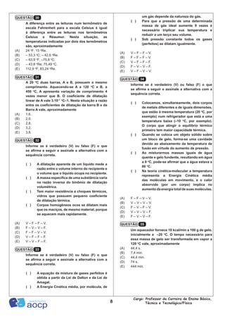 8
Cargo: Professor da Carreira de Ensino Básico,
Técnico e Tecnológico/Física
um gás depende da natureza do gás.
( )	 Para que a pressão de uma determinada
massa de gás ideal aumente 9 vezes é
necessário triplicar sua temperatura e
reduzir a um terço seu volume.
( )	 Sob pressão constante todos os gases
(perfeitos) se dilatam igualmente.
(A)	 V – F – F – V.
(B)	 F – F – F – V.
(C)	 V – F – F – F.
(D)	 F – V – V – F.
(E)	 V – F – V – V.
Informe se é verdadeiro (V) ou falso (F) o que
se afirma a seguir e assinale a alternativa com a
sequência correta.
( )	 Colocamos, simultaneamente, dois corpos
de metais diferentes e de iguais dimensões,
que estão à mesma temperatura (20 o
C, por
exemplo) num refrigerador que está a uma
temperatura baixa (–10 o
C, por exemplo).
O corpo que atingir o equilíbrio térmico
primeiro tem maior capacidade térmica.
( )	 Quando se coloca um objeto sólido sobre
um bloco de gelo, forma-se uma cavidade
devido ao abaixamento da temperatura de
fusão em virtude do aumento de pressão.
( )	 Ao misturarmos massas iguais de água
quente e gelo fundente, resultando em água
a 0 o
C, pode-se afirmar que a água estava a
80 o
C.
( )	 Na teoria cinética-molecular a temperatura
representa a Energia Cinética média
das moléculas em movimento, e o calor
absorvido (por um corpo) implica no
aumento da energia total de suas moléculas.
(A)	 F – F – V – V.
(B)	 V – V – V – V.
(C)	 F – V – F – V.
(D)	 V – V – V – F.
(E)	 F – V – V – F.
Um aquecedor fornece 10 kcal/min a 100 g de gelo,
inicialmente a –20 o
C. O tempo necessário para
essa massa de gelo ser transformada em vapor a
120 o
C vale, aproximadamente
(A)	 44,4 s.
(B)	 7,4 min.
(C)	 44,4 min.
(D)	 74 s.
(E)	 444 min.
A diferença entre as leituras num termômetro de
escala Fahrenheit para a escala Celsius é igual
à diferença entre as leituras nos termômetros
Celsius e Réaumur. Nesta situação, as
temperaturas indicadas por dois dos termômetros
são, aproximadamente
(A)	 24 o
F; 15 o
Re.
(B)	 – 53,3 o
C; – 42,6 o
Re.
(C)	 – 63,9 o
F; –75,8 o
C.
(D)	 – 43,8 o
Re; 75,49 o
C.
(E)	 112,9 o
F; 83,24 o
Re.
A 20 o
C duas barras, A e B, possuem o mesmo
comprimento. Aquecendo-se A a 120 o
C e B, a
450 o
C, A apresenta variação de comprimento 4
vezes menor que B. O coeficiente de dilatação
linear de A vale 3.10–7 o
C–1. Nesta situação a razão
entre os coeficientes de dilatação da barra B e da
Barra A vale, aproximadamente
(A)	 1,6.
(B)	 2,0.
(C)	 2,8.
(D)	 3,2.
(E)	 3,8.
Informe se é verdadeiro (V) ou falso (F) o que
se afirma a seguir e assinale a alternativa com a
sequência correta.
( )	 A dilatação aparente de um líquido mede a
razão entre o volume interno do recipiente e
o volume que o líquido ocupa no recipiente.
( )	 A massa específica de uma substância varia
na razão inversa do binômio de dilatação
volumétrica.
( )	 Tem maior resistência a choques térmicos,
vidros que possuem pequeno coeficiente
de dilatação térmica.
( )	 Corpos homogêneos ocos se dilatam mais
que os maciços, de mesmo material, porque
se aquecem mais rapidamente.
(A)	 V – F – F – V.
(B)	 F – V – V – F.
(C)	 F – F – V – V.
(D)	 V – F – F – F.
(E)	 V – V – F – F.
Informe se é verdadeiro (V) ou falso (F) o que
se afirma a seguir e assinale a alternativa com a
sequência correta.
( )	 A equação da mistura de gases perfeitos é
obtida a partir da Lei de Dalton e da Lei de
Amagat.
( )	 A Energia Cinética média, por molécula, de
QUESTÃO 34
QUESTÃO 35
QUESTÃO 30
QUESTÃO 31
QUESTÃO 32
QUESTÃO 33
 