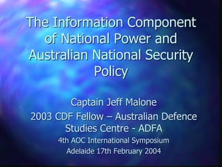 The Information Component
  of National Power and
Australian National Security
           Policy

        Captain Jeff Malone
2003 CDF Fellow – Australian Defence
       Studies Centre - ADFA
     4th AOC International Symposium
       Adelaide 17th February 2004
 
