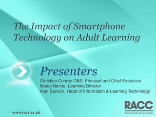 The Impact of Smartphone
Technology on Adult Learning


     Presenters
     Christina Conroy OBE, Principal and Chief Executive
     Manoj Nanda, Learning Director
     Alan Benson, Head of Information & Learning Technology
 