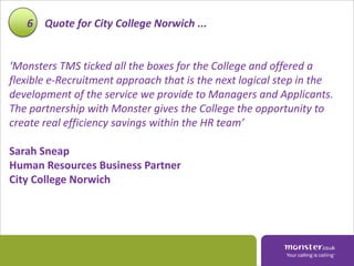 6 Quote for City College Norwich ...


‘Monsters TMS ticked all the boxes for the College and offered a
flexible e-Recruitment approach that is the next logical step in the
development of the service we provide to Managers and Applicants.
The partnership with Monster gives the College the opportunity to
create real efficiency savings within the HR team’

Sarah Sneap
Human Resources Business Partner
City College Norwich
 