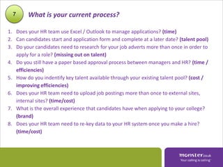 7     What is your current process?

1. Does your HR team use Excel / Outlook to manage applications? (time)
2. Can candidates start and application form and complete at a later date? (talent pool)
3. Do your candidates need to research for your job adverts more than once in order to
   apply for a role? (missing out on talent)
4. Do you still have a paper based approval process between managers and HR? (time /
   efficiencies)
5. How do you indentify key talent available through your existing talent pool? (cost /
   improving efficiencies)
6. Does your HR team need to upload job postings more than once to external sites,
   internal sites? (time/cost)
7. What is the overall experience that candidates have when applying to your college?
   (brand)
8. Does your HR team need to re-key data to your HR system once you make a hire?
   (time/cost)
 