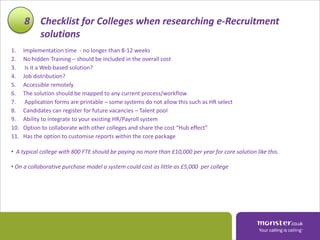 8 Checklist for Colleges when researching e-Recruitment
        solutions
1.    Implementation time - no longer than 8-12 weeks
2.    No hidden Training – should be included in the overall cost
3.     Is it a Web-based solution?
4.    Job distribution?
5.    Accessible remotely
6.    The solution should be mapped to any current process/workflow
7.     Application forms are printable – some systems do not allow this such as HR select
8.    Candidates can register for future vacancies – Talent pool
9.    Ability to integrate to your existing HR/Payroll system
10.   Option to collaborate with other colleges and share the cost “Hub effect”
11.   Has the option to customise reports within the core package

• A typical college with 800 FTE should be paying no more than £10,000 per year for core solution like this.

• On a collaborative purchase model a system could cost as little as £5,000 per college
 