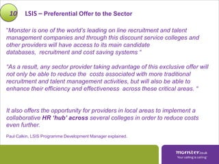 10      LSIS – Preferential Offer to the Sector

“Monster is one of the world’s leading on line recruitment and talent
management companies and through this discount service colleges and
other providers will have access to its main candidate
databases, recruitment and cost saving systems “

“As a result, any sector provider taking advantage of this exclusive offer will
not only be able to reduce the costs associated with more traditional
recruitment and talent management activities, but will also be able to
enhance their efficiency and effectiveness across these critical areas. “


It also offers the opportunity for providers in local areas to implement a
collaborative HR ‘hub’ across several colleges in order to reduce costs
even further.
Paul Calkin, LSIS Programme Development Manager explained.
 