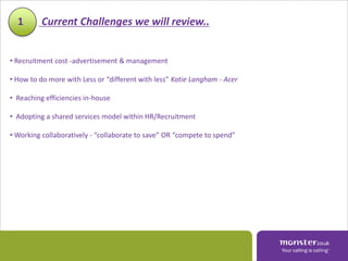 1       Current Challenges we will review..


• Recruitment cost -advertisement & management

• How to do more with Less or “different with less” Katie Langham - Acer

• Reaching efficiencies in-house

• Adopting a shared services model within HR/Recruitment

• Working collaboratively - “collaborate to save” OR “compete to spend”
 