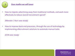 2      Case studies we will cover


• How to migrate advertising away from traditional methods, and work more
  effectively to reduce overall recruitment spend?

   (Monster / Acer case study)

• How to improve back end processes, through the use of technology by
  implementing eRecruitment solutions to automate manual tasks.

   (CCN case study)
 