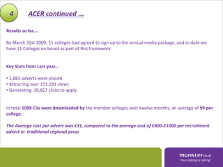4          ACER continued ...

Results so far....

By March 31st 2009, 11 colleges had agreed to sign up to the annual media package, and to date we
have 11 Colleges on board as part of this framework.


Key Stats from Last year...

• 1,883 adverts were placed
• Attracting over 153,181 views
• Generating 10,857 clicks to apply


In total 1098 CVs were downloaded by the member colleges over twelve months, an average of 99 per
college.

The Average cost per advert was £31, compared to the average cost of £800-£1000 per recruitment
advert in traditional regional press
 