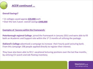 5      ACER continued ...

Overall Savings?

• 11 colleges saved approx £20,000 each
• Over the last 2 years overall savings £440,000


Examples of Success within the Framework:

Peterborough regional College joined the framework in January 2011 and were able to fill
both an Academic and Support role within the 1st 2 months of utilising the package.

Oakland's College advertised a campaign to increase their hourly paid Lecturing bank.
From this campaign 198 people applied directly to register their interest.

They have also been able to fill 2 vocational lecturing positions over the last few months,
by utilising CV search and Job Posting inventory.
 