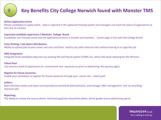 8           Key Benefits City College Norwich found with Monster TMS
Online Application forms
Allows candidates to apply online - data is captured in the applicant tracking system and managers can track the status of applications at
the click of a button

Improved candidate experience / Maintain College Brand
Candidates can find jobs easily and the application process is smooth and seamless . Career page in line with the College Brand

Cross Posting / Job advert distribution:
Ability to upload jobs to your career site once and then send to any other external sites without having to re-type the job

HRIS Integration:
Integrate hired candidates data into our existing HR and Payroll system (CHRIS 21), which will avoid rekeying for the HR team.

Talent Pool:
Use previous bank of applications to recommend new vacancies to prior to advertising the vacancy again.

Register for future vacancies:
Enable your candidates to register for future vacancies through your career site – talent pool

Letters:
Bulk interview invites and reject correspondence (send bulk letters/emails), and manage ‘offer management’ and ‘on-boarding’
electronically

Reporting:
The ability to review the source where the hired applicants found the advert, which guides future advertising spend
 
