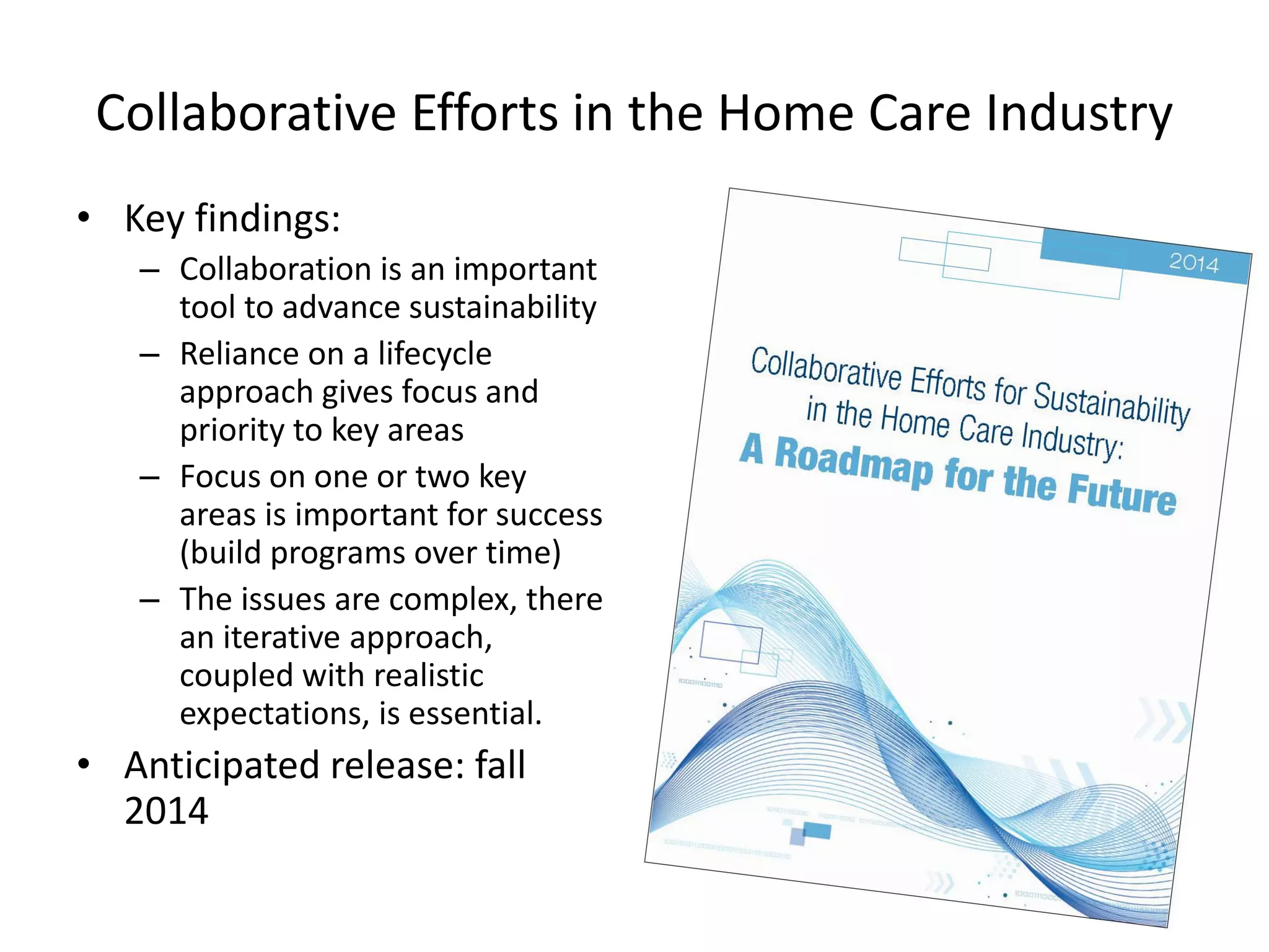 Collaborative Efforts in the Home Care Industry 
•Key findings: 
–Collaboration is an important tool to advance sustainability 
–Reliance on a lifecycle approach gives focus and priority to key areas 
–Focus on one or two key areas is important for success (build programs over time) 
–The issues are complex, there an iterative approach, coupled with realistic expectations, is essential. 
•Anticipated release: fall 2014  