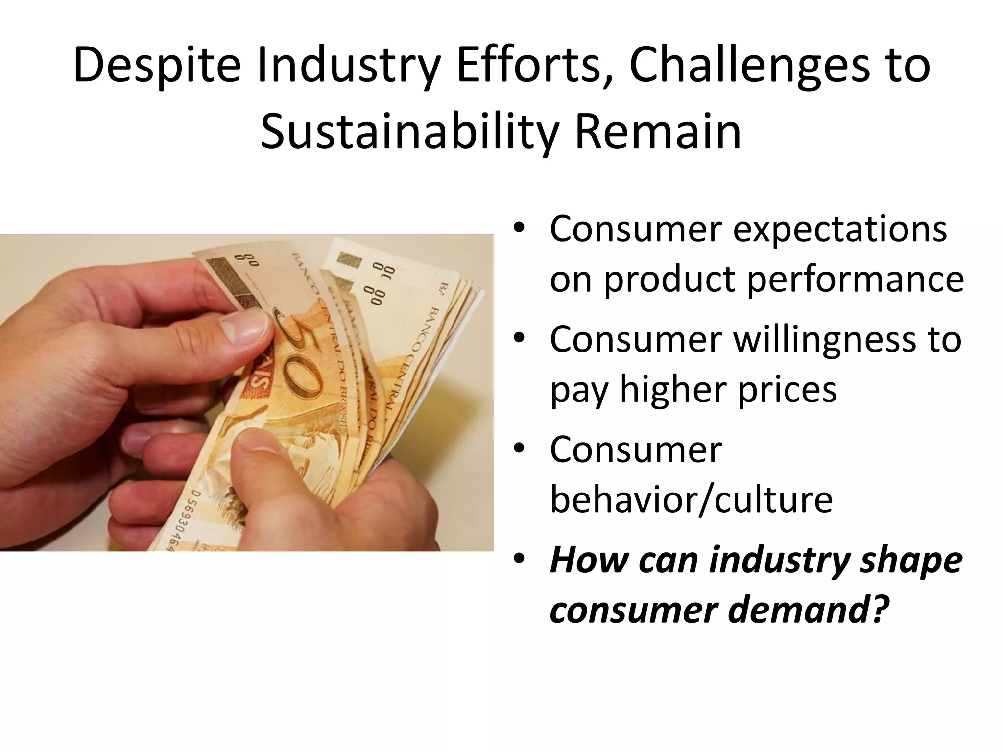 Despite Industry Efforts, Challenges to Sustainability Remain 
•Consumer expectations on product performance 
•Consumer willingness to pay higher prices 
•Consumer behavior/culture 
•How can industry shape consumer demand?  
