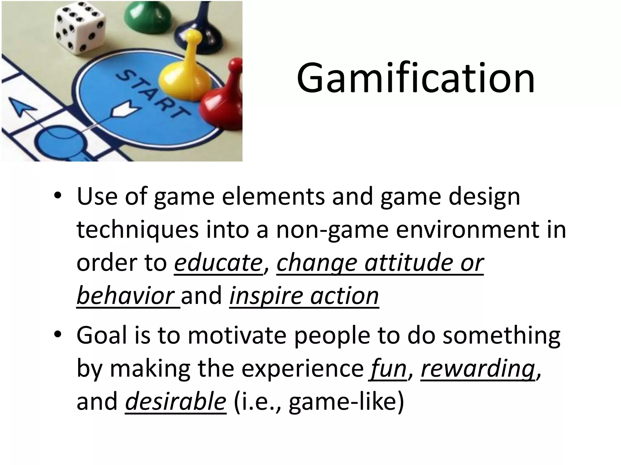 Gamification 
•Use of game elements and game design techniques into a non-game environment in order to educate, change attitude or behavior and inspire action 
•Goal is to motivate people to do something by making the experience fun, rewarding, and desirable (i.e., game-like)  
