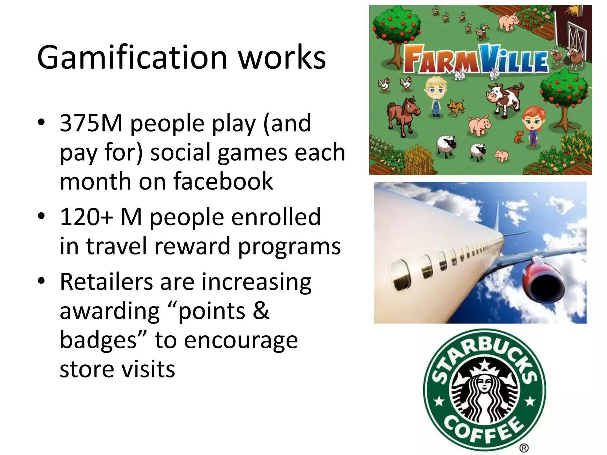 Gamification works 
•375M people play (and pay for) social games each month on facebook 
•120+ M people enrolled in travel reward programs 
•Retailers are increasing awarding “points & badges” to encourage store visits  