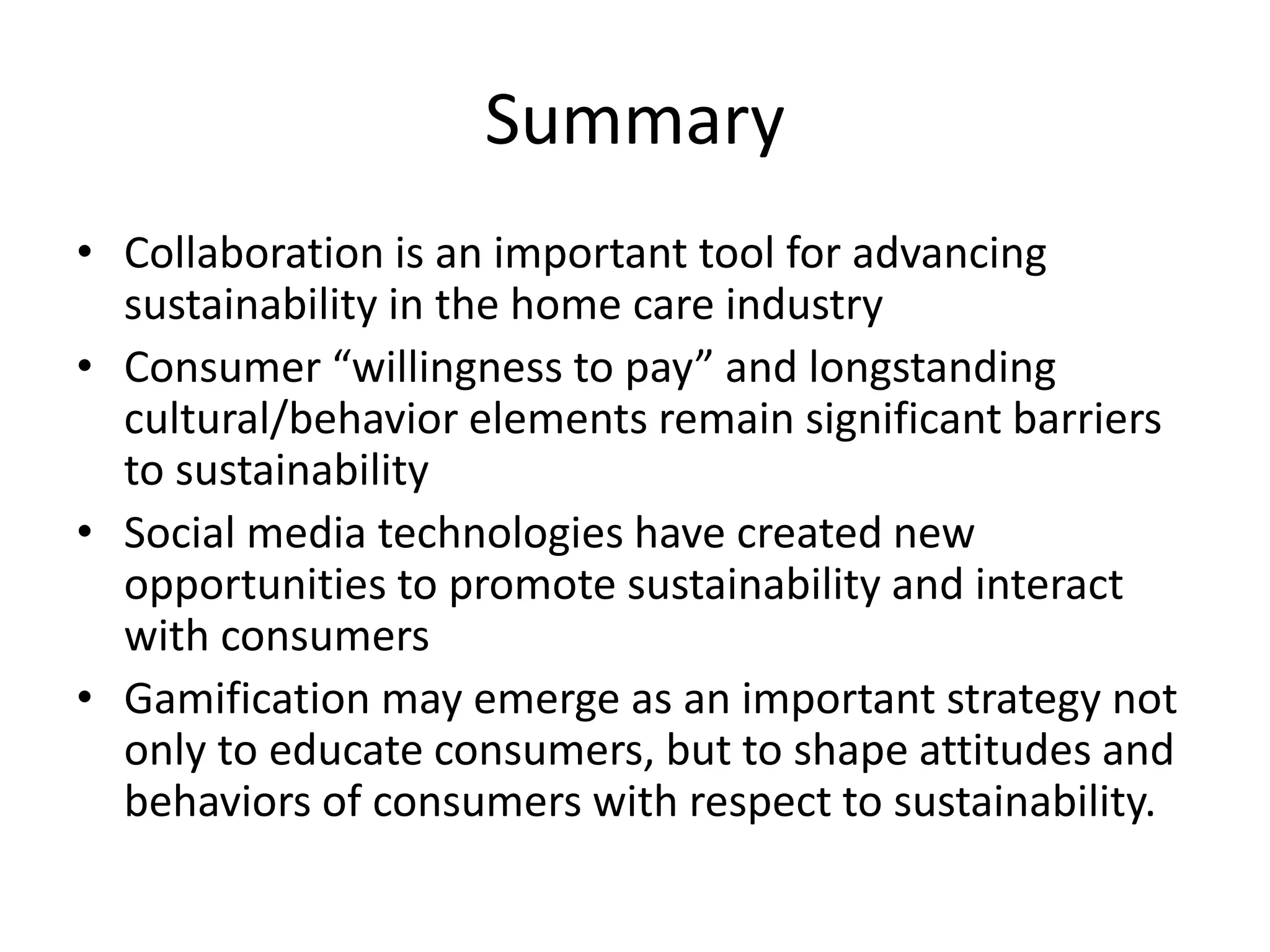 Summary 
•Collaboration is an important tool for advancing sustainability in the home care industry 
•Consumer “willingness to pay” and longstanding cultural/behavior elements remain significant barriers to sustainability 
•Social media technologies have created new opportunities to promote sustainability and interact with consumers 
•Gamification may emerge as an important strategy not only to educate consumers, but to shape attitudes and behaviors of consumers with respect to sustainability. 
