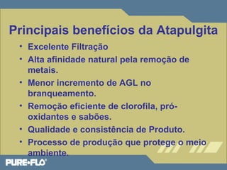 Principais benefícios da Atapulgita 
• Excelente Filtração 
• Alta afinidade natural pela remoção de 
metais. 
• Menor incremento de AGL no 
branqueamento. 
• Remoção eficiente de clorofila, pró-oxidantes 
e sabões. 
• Qualidade e consistência de Produto. 
• Processo de produção que protege o meio 
ambiente. 
 