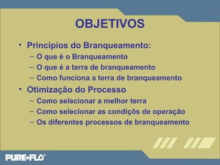 OBJETIVOS 
• Princípios do Branqueamento: 
– O que é o Branqueamento 
– O que é a terra de branqueamento 
– Como funciona a terra de branqueamento 
• Otimização do Processo 
– Como selecionar a melhor terra 
– Como selecionar as condiçõs de operação 
– Os diferentes processos de branqueamento 
 