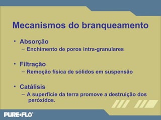 Mecanismos do branqueamento 
• Absorção 
– Enchimento de poros intra-granulares 
• Filtração 
– Remoção física de sólidos em suspensão 
• Catálisis 
– A superficie da terra promove a destruição dos 
peróxidos. 
 
