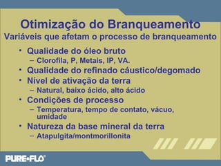 Otimização do Branqueamento 
Variáveis que afetam o processo de branqueamento 
• Qualidade do óleo bruto 
– Clorofila, P, Metais, IP, VA. 
• Qualidade do refinado cáustico/degomado 
• Nível de ativação da terra 
– Natural, baixo ácido, alto ácido 
• Condições de processo 
– Temperatura, tempo de contato, vácuo, 
umidade 
• Natureza da base mineral da terra 
– Atapulgita/montmorillonita 
 