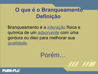 O que é o Branqueamento 
Definição 
Branqueamento é a interação física e 
química de um adsorvente com uma 
gordura ou óleo para melhorar sua 
qualidade. 
Porém… 
 